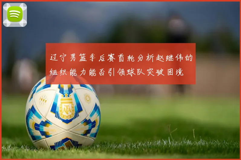 辽宁男篮季后赛首轮分析赵继伟的组织能力能否引领球队突破困境
